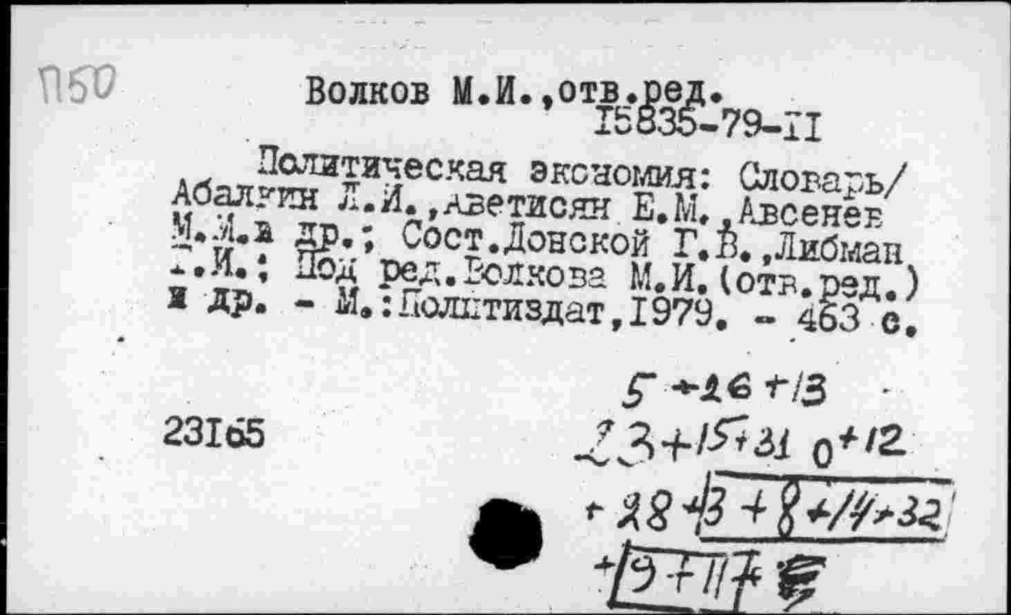 ﻿1
П5Р
• .	■ I
Волков м-и-’от£ё,£з£:79_11
Политическая экономия: Словарь/ Абалкин Л. И.,Аветисян Е*М..Авсенев М.Хи др.; Сост.Донской Г.В. .Либман Г.И.; Под ред.Волкова М.И.(отв.ред.) и др. - М.:Политиздат, 1979. «. 463 с.
*16 -г/3 -
23165	234-/-^^ О*'2